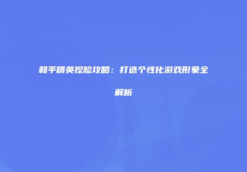 和平精英捏脸攻略：打造个性化游戏形象全解析