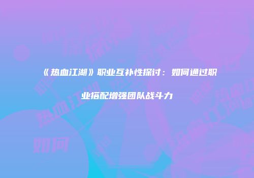 《热血江湖》职业互补性探讨：如何通过职业搭配增强团队战斗力