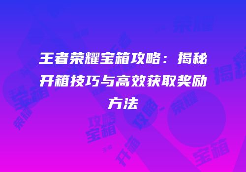 王者荣耀宝箱攻略：揭秘开箱技巧与高效获取奖励方法