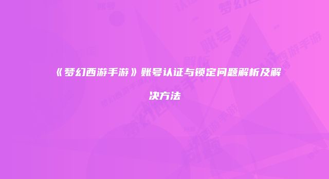 《梦幻西游手游》账号认证与锁定问题解析及解决方法