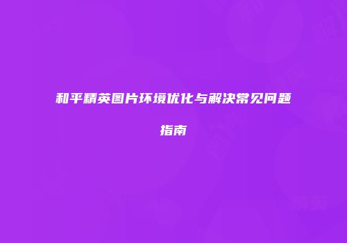 和平精英图片环境优化与解决常见问题指南