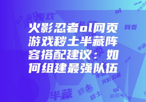 火影忍者ol网页游戏秽土半藏阵容搭配建议：如何组建最强队伍