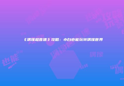 《偶像超音速》攻略：小白也能玩转偶像世界