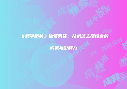 《和平精英》独领风骚：技术流主播难言的成就与影响力