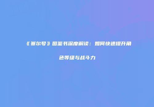 《赛尔号》图鉴书深度解读：如何快速提升角色等级与战斗力