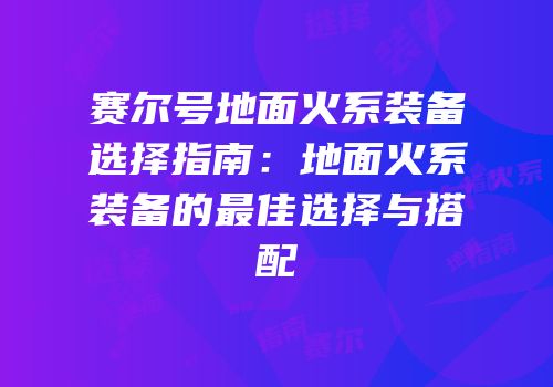 赛尔号地面火系装备选择指南:地面火系装备的最佳选择与搭配