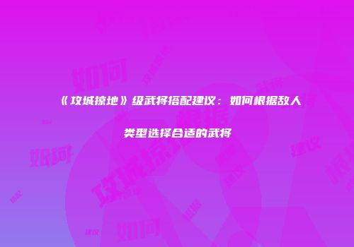 《攻城掠地》级武将搭配建议：如何根据敌人类型选择合适的武将