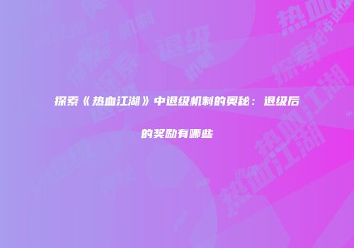 探索《热血江湖》中退级机制的奥秘：退级后的奖励有哪些