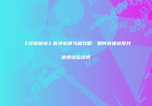 《攻城掠地》首冲必得马超攻略：如何快速获取并使用这位名将