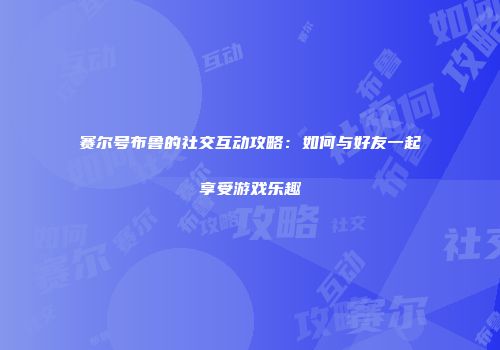 赛尔号布鲁的社交互动攻略：如何与好友一起享受游戏乐趣
