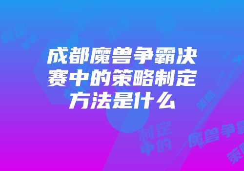 成都魔兽争霸决赛中的策略制定方法是什么