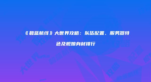 《碧蓝航线》大世界攻略：队伍配置、服务器特色及舰娘身材排行