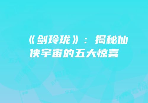 《剑玲珑》：揭秘仙侠宇宙的五大惊喜