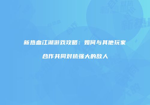 新热血江湖游戏攻略：如何与其他玩家合作共同对抗强大的敌人