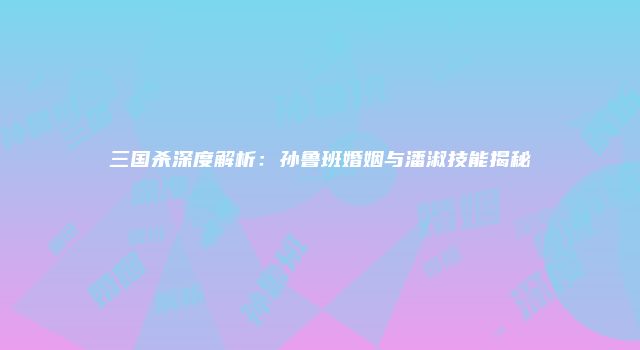 三国杀深度解析：孙鲁班婚姻与潘淑技能揭秘