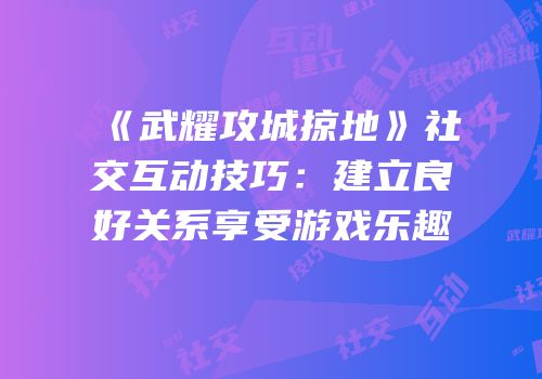 《武耀攻城掠地》社交互动技巧：建立良好关系享受游戏乐趣