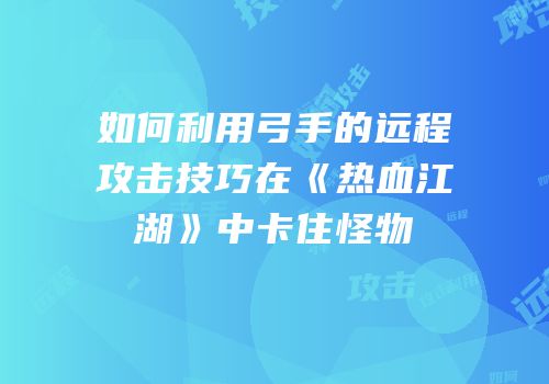 如何利用弓手的远程攻击技巧在《热血江湖》中卡住怪物
