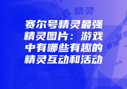 赛尔号精灵最强精灵图片：游戏中有哪些有趣的精灵互动和活动