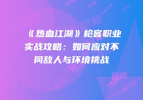 《热血江湖》枪客职业实战攻略：如何应对不同敌人与环境挑战