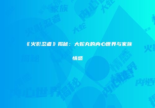 《火影忍者》揭秘：大蛇丸的内心世界与家族情感