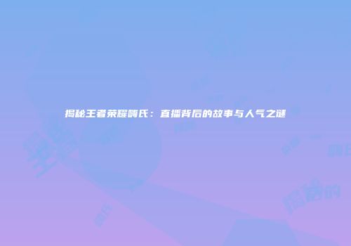 揭秘王者荣耀嗨氏：直播背后的故事与人气之谜