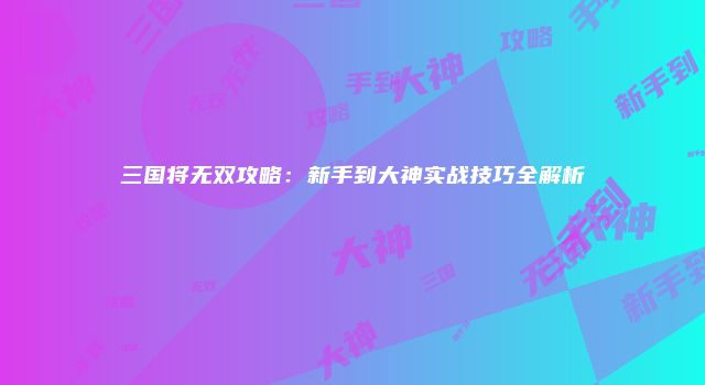 三国将无双攻略：新手到大神实战技巧全解析