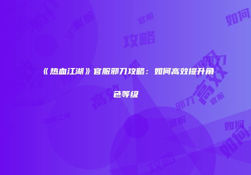 《热血江湖》官服邪刀攻略：如何高效提升角色等级