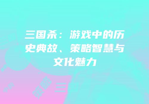三国杀：游戏中的历史典故、策略智慧与文化魅力