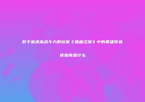对于追求高战斗力的玩家《热血江湖》中的英雄符选择指南是什么