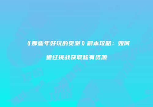 《那些年好玩的页游》副本攻略：如何通过挑战获取稀有资源