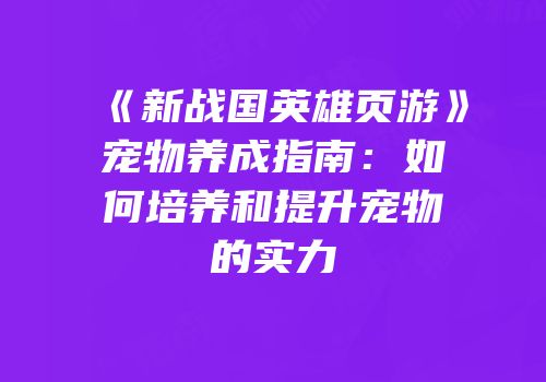 《新战国英雄页游》宠物养成指南：如何培养和提升宠物的实力