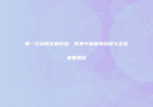 第一代战舰发展历程：聚焦中国首艘战舰与全球重要舰艇
