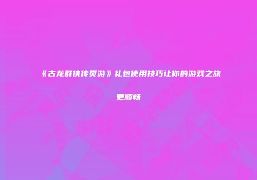 《古龙群侠传页游》礼包使用技巧让你的游戏之旅更顺畅