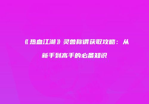 《热血江湖》灵兽称谓获取攻略：从新手到高手的必备知识