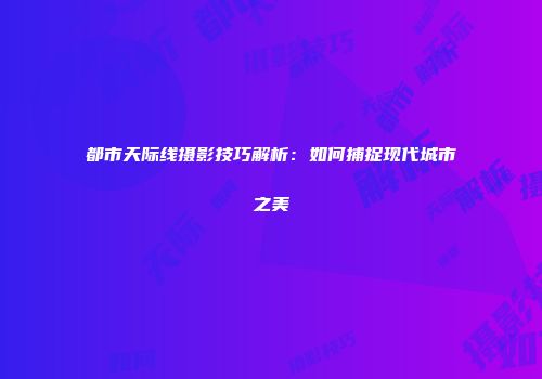 都市天际线摄影技巧解析：如何捕捉现代城市之美