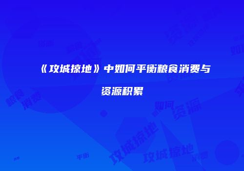 《攻城掠地》中如何平衡粮食消费与资源积累