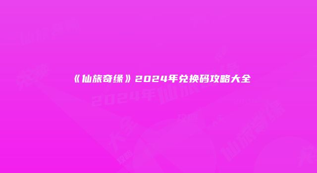 《仙旅奇缘》2024年兑换码攻略大全