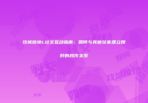 攻城掠地L社交互动指南：如何与其他玩家建立良好的合作关系