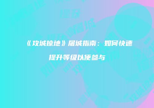 《攻城掠地》屠城指南：如何快速提升等级以便参与