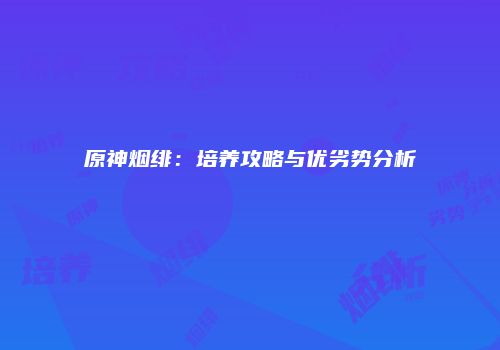 原神烟绯：培养攻略与优劣势分析