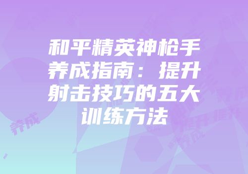 和平精英神枪手养成指南：提升射击技巧的五大训练方法