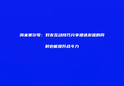 淘米赛尔号：好友互动技巧分享增进友谊的同时也能提升战斗力