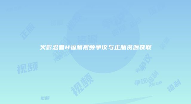 火影忍者H福利视频争议与正版资源获取