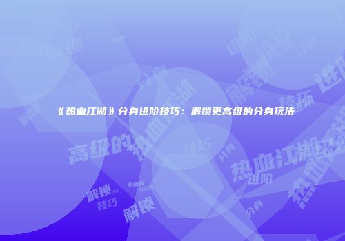 《热血江湖》分身进阶技巧:解锁更高级的分身玩法