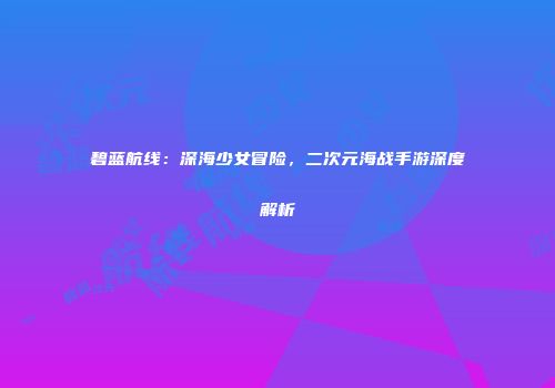碧蓝航线：深海少女冒险，二次元海战手游深度解析