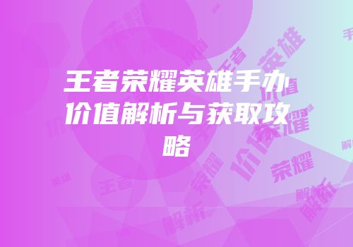 王者荣耀英雄手办价值解析与获取攻略