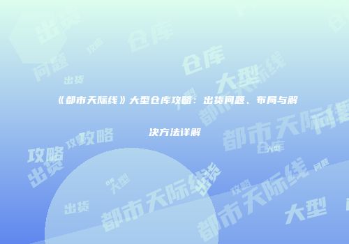 《都市天际线》大型仓库攻略：出货问题、布局与解决方法详解