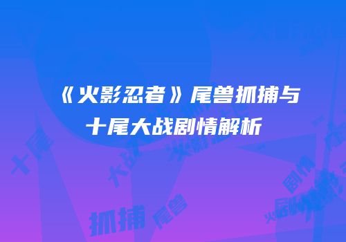《火影忍者》尾兽抓捕与十尾大战剧情解析