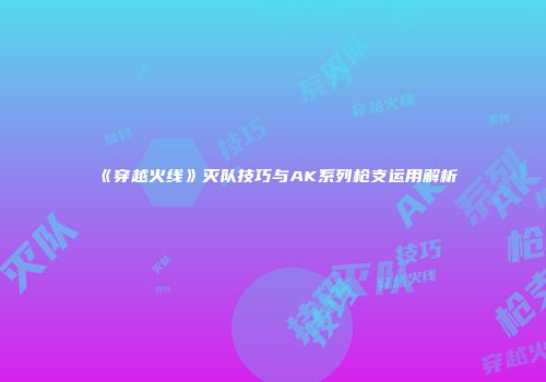 《穿越火线》灭队技巧与AK系列枪支运用解析