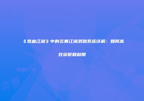 《热血江湖》中的炎黄江湖武勋系统详解：如何高效获取和利用